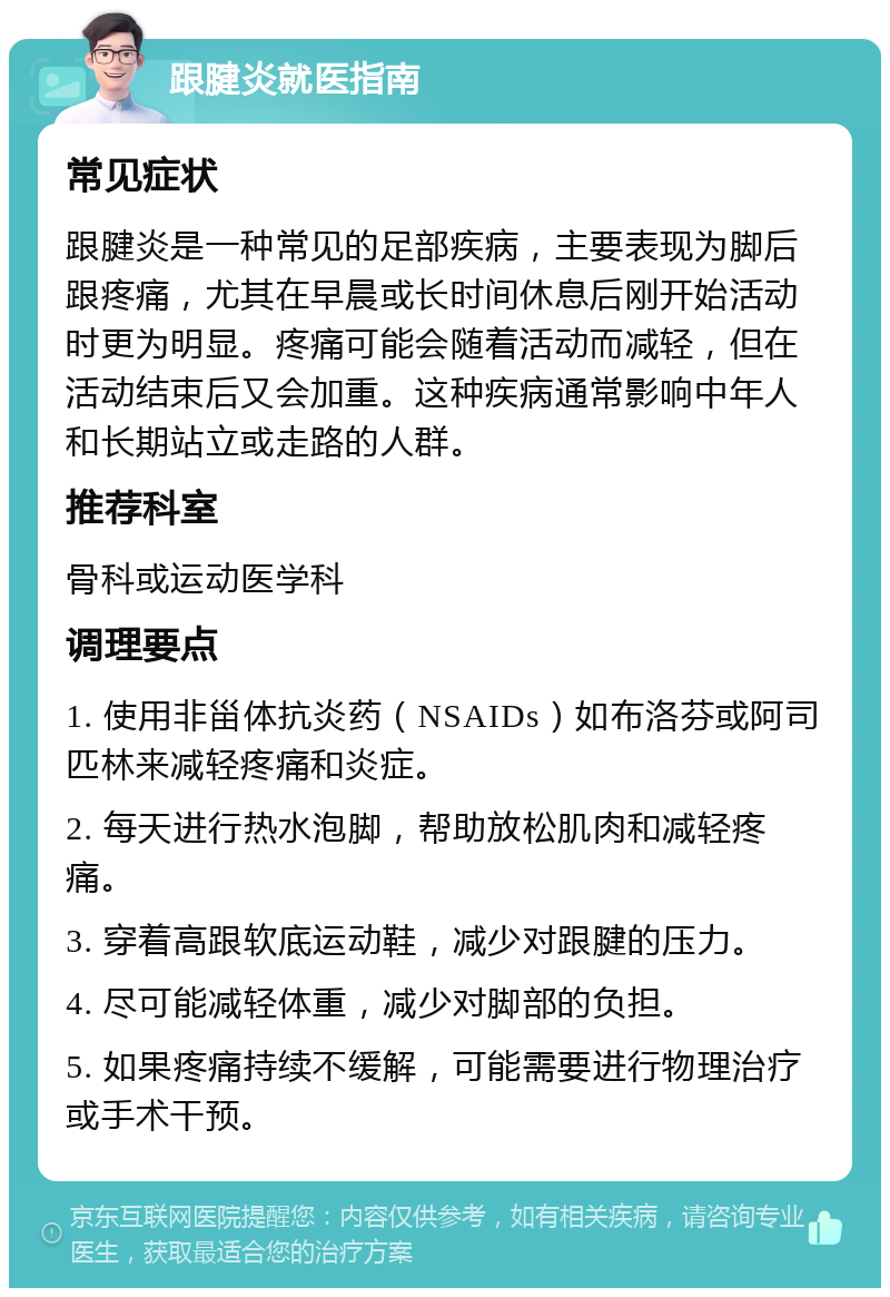 跟腱炎就医指南 常见症状 跟腱炎是一种常见的足部疾病，主要表现为脚后跟疼痛，尤其在早晨或长时间休息后刚开始活动时更为明显。疼痛可能会随着活动而减轻，但在活动结束后又会加重。这种疾病通常影响中年人和长期站立或走路的人群。 推荐科室 骨科或运动医学科 调理要点 1. 使用非甾体抗炎药（NSAIDs）如布洛芬或阿司匹林来减轻疼痛和炎症。 2. 每天进行热水泡脚，帮助放松肌肉和减轻疼痛。 3. 穿着高跟软底运动鞋，减少对跟腱的压力。 4. 尽可能减轻体重，减少对脚部的负担。 5. 如果疼痛持续不缓解，可能需要进行物理治疗或手术干预。