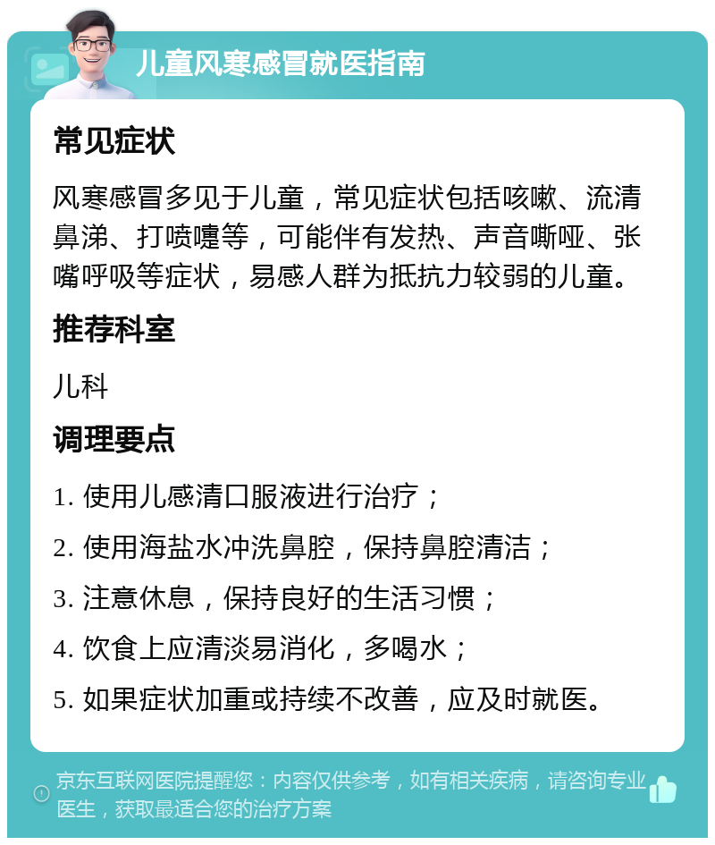 儿童风寒感冒就医指南 常见症状 风寒感冒多见于儿童，常见症状包括咳嗽、流清鼻涕、打喷嚏等，可能伴有发热、声音嘶哑、张嘴呼吸等症状，易感人群为抵抗力较弱的儿童。 推荐科室 儿科 调理要点 1. 使用儿感清口服液进行治疗； 2. 使用海盐水冲洗鼻腔，保持鼻腔清洁； 3. 注意休息，保持良好的生活习惯； 4. 饮食上应清淡易消化，多喝水； 5. 如果症状加重或持续不改善，应及时就医。