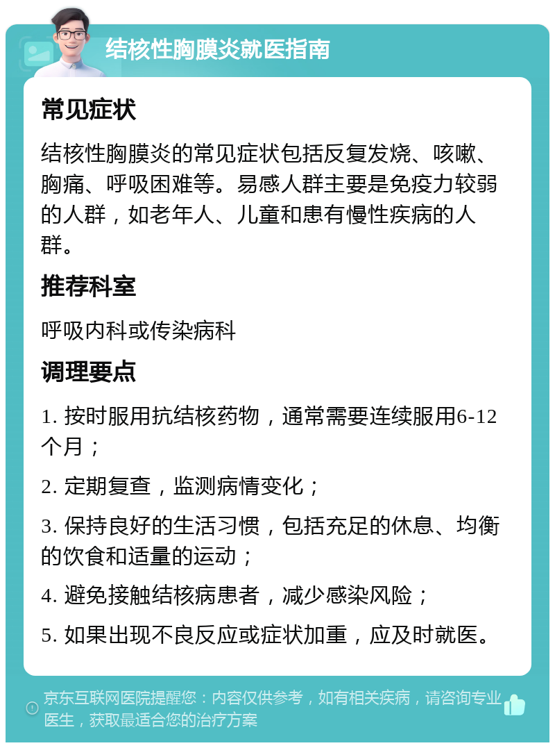 结核性胸膜炎就医指南 常见症状 结核性胸膜炎的常见症状包括反复发烧、咳嗽、胸痛、呼吸困难等。易感人群主要是免疫力较弱的人群，如老年人、儿童和患有慢性疾病的人群。 推荐科室 呼吸内科或传染病科 调理要点 1. 按时服用抗结核药物，通常需要连续服用6-12个月； 2. 定期复查，监测病情变化； 3. 保持良好的生活习惯，包括充足的休息、均衡的饮食和适量的运动； 4. 避免接触结核病患者，减少感染风险； 5. 如果出现不良反应或症状加重，应及时就医。