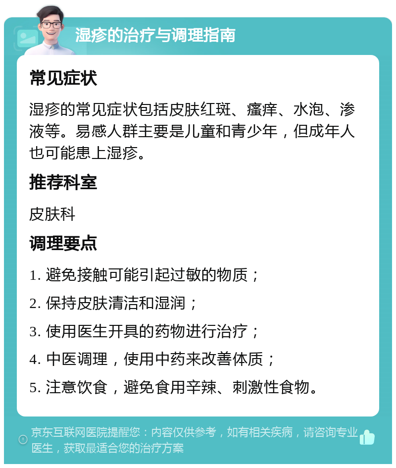 湿疹的治疗与调理指南 常见症状 湿疹的常见症状包括皮肤红斑、瘙痒、水泡、渗液等。易感人群主要是儿童和青少年，但成年人也可能患上湿疹。 推荐科室 皮肤科 调理要点 1. 避免接触可能引起过敏的物质； 2. 保持皮肤清洁和湿润； 3. 使用医生开具的药物进行治疗； 4. 中医调理，使用中药来改善体质； 5. 注意饮食，避免食用辛辣、刺激性食物。