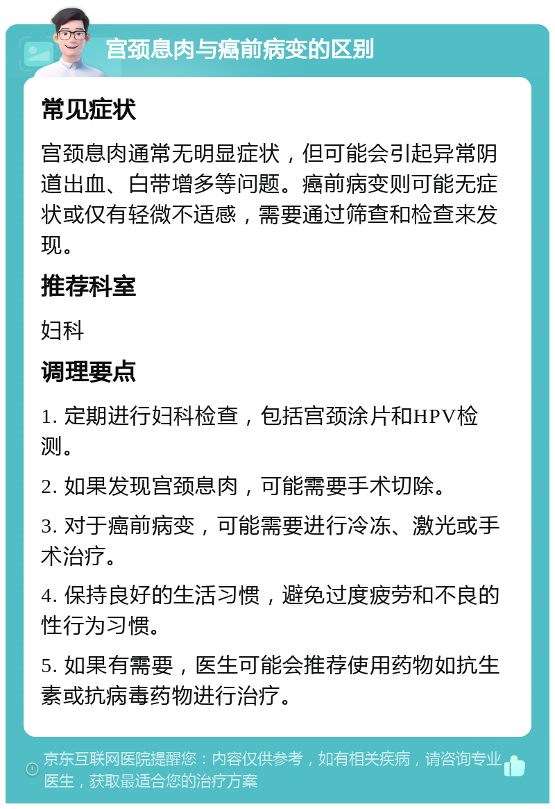 宫颈息肉与癌前病变的区别 常见症状 宫颈息肉通常无明显症状，但可能会引起异常阴道出血、白带增多等问题。癌前病变则可能无症状或仅有轻微不适感，需要通过筛查和检查来发现。 推荐科室 妇科 调理要点 1. 定期进行妇科检查，包括宫颈涂片和HPV检测。 2. 如果发现宫颈息肉，可能需要手术切除。 3. 对于癌前病变，可能需要进行冷冻、激光或手术治疗。 4. 保持良好的生活习惯，避免过度疲劳和不良的性行为习惯。 5. 如果有需要，医生可能会推荐使用药物如抗生素或抗病毒药物进行治疗。