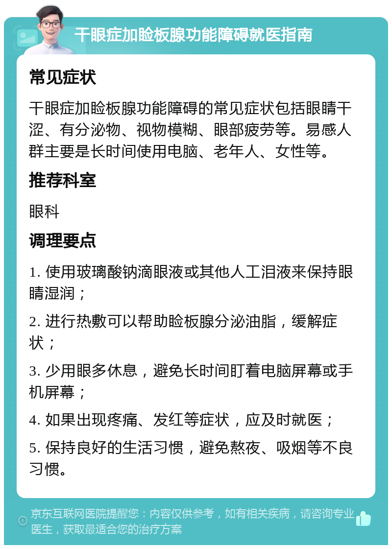 干眼症加睑板腺功能障碍就医指南 常见症状 干眼症加睑板腺功能障碍的常见症状包括眼睛干涩、有分泌物、视物模糊、眼部疲劳等。易感人群主要是长时间使用电脑、老年人、女性等。 推荐科室 眼科 调理要点 1. 使用玻璃酸钠滴眼液或其他人工泪液来保持眼睛湿润； 2. 进行热敷可以帮助睑板腺分泌油脂，缓解症状； 3. 少用眼多休息，避免长时间盯着电脑屏幕或手机屏幕； 4. 如果出现疼痛、发红等症状，应及时就医； 5. 保持良好的生活习惯，避免熬夜、吸烟等不良习惯。