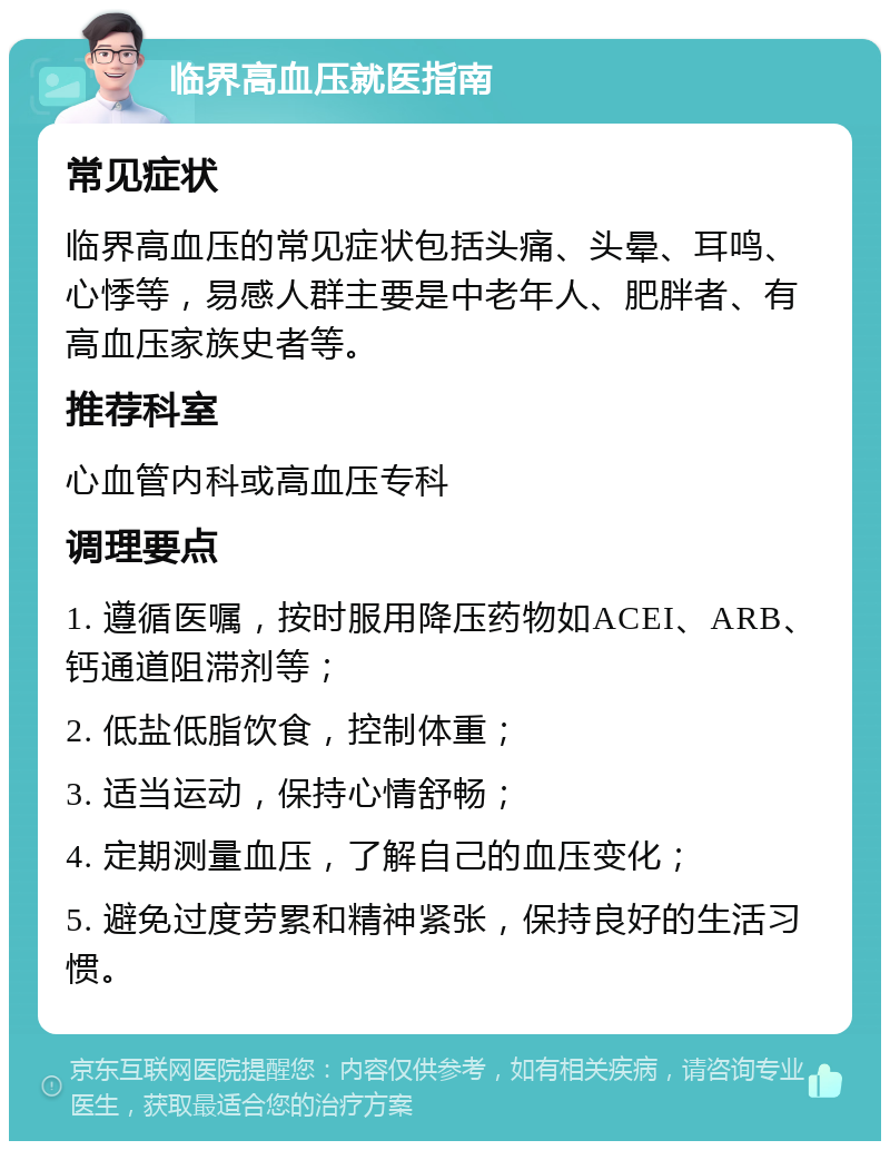 临界高血压就医指南 常见症状 临界高血压的常见症状包括头痛、头晕、耳鸣、心悸等，易感人群主要是中老年人、肥胖者、有高血压家族史者等。 推荐科室 心血管内科或高血压专科 调理要点 1. 遵循医嘱，按时服用降压药物如ACEI、ARB、钙通道阻滞剂等； 2. 低盐低脂饮食，控制体重； 3. 适当运动，保持心情舒畅； 4. 定期测量血压，了解自己的血压变化； 5. 避免过度劳累和精神紧张，保持良好的生活习惯。