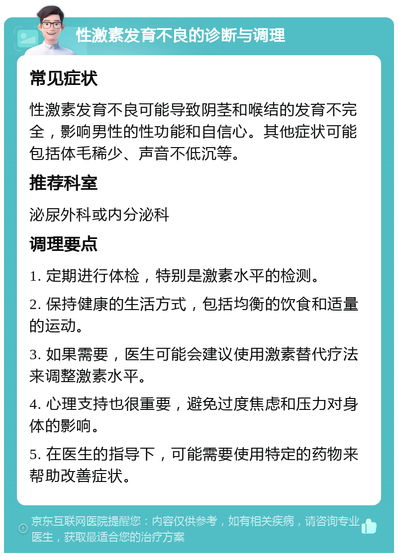 性激素发育不良的诊断与调理 常见症状 性激素发育不良可能导致阴茎和喉结的发育不完全，影响男性的性功能和自信心。其他症状可能包括体毛稀少、声音不低沉等。 推荐科室 泌尿外科或内分泌科 调理要点 1. 定期进行体检，特别是激素水平的检测。 2. 保持健康的生活方式，包括均衡的饮食和适量的运动。 3. 如果需要，医生可能会建议使用激素替代疗法来调整激素水平。 4. 心理支持也很重要，避免过度焦虑和压力对身体的影响。 5. 在医生的指导下，可能需要使用特定的药物来帮助改善症状。