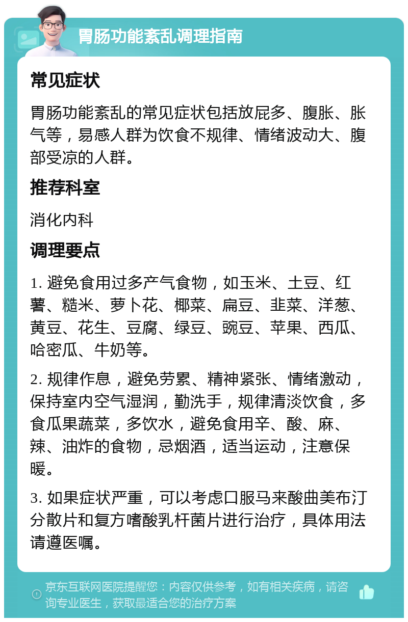 胃肠功能紊乱调理指南 常见症状 胃肠功能紊乱的常见症状包括放屁多、腹胀、胀气等，易感人群为饮食不规律、情绪波动大、腹部受凉的人群。 推荐科室 消化内科 调理要点 1. 避免食用过多产气食物，如玉米、土豆、红薯、糙米、萝卜花、椰菜、扁豆、韭菜、洋葱、黄豆、花生、豆腐、绿豆、豌豆、苹果、西瓜、哈密瓜、牛奶等。 2. 规律作息，避免劳累、精神紧张、情绪激动，保持室内空气湿润，勤洗手，规律清淡饮食，多食瓜果蔬菜，多饮水，避免食用辛、酸、麻、辣、油炸的食物，忌烟酒，适当运动，注意保暖。 3. 如果症状严重，可以考虑口服马来酸曲美布汀分散片和复方嗜酸乳杆菌片进行治疗，具体用法请遵医嘱。