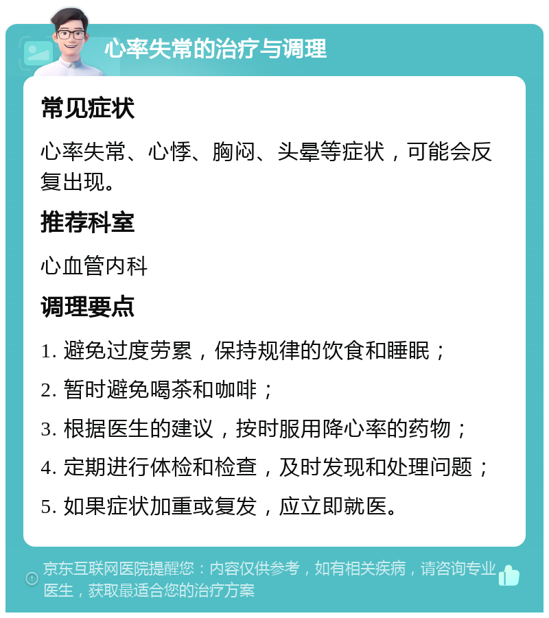 心率失常的治疗与调理 常见症状 心率失常、心悸、胸闷、头晕等症状，可能会反复出现。 推荐科室 心血管内科 调理要点 1. 避免过度劳累，保持规律的饮食和睡眠； 2. 暂时避免喝茶和咖啡； 3. 根据医生的建议，按时服用降心率的药物； 4. 定期进行体检和检查，及时发现和处理问题； 5. 如果症状加重或复发，应立即就医。