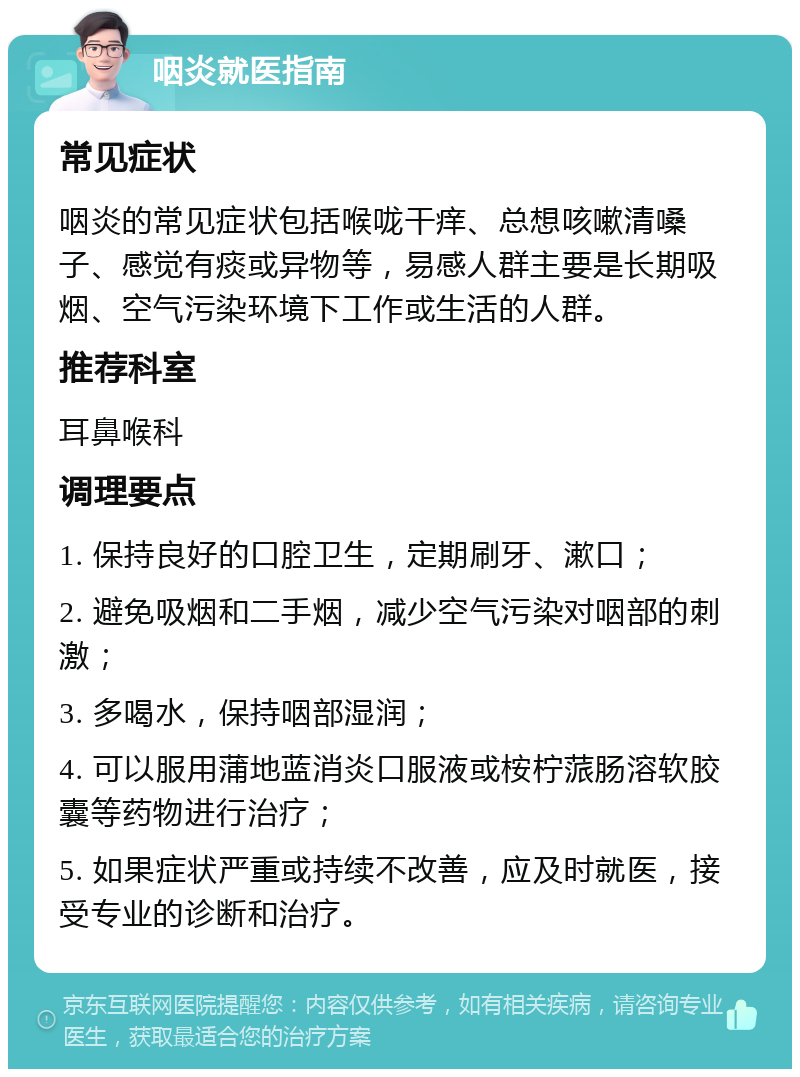 咽炎就医指南 常见症状 咽炎的常见症状包括喉咙干痒、总想咳嗽清嗓子、感觉有痰或异物等，易感人群主要是长期吸烟、空气污染环境下工作或生活的人群。 推荐科室 耳鼻喉科 调理要点 1. 保持良好的口腔卫生，定期刷牙、漱口； 2. 避免吸烟和二手烟，减少空气污染对咽部的刺激； 3. 多喝水，保持咽部湿润； 4. 可以服用蒲地蓝消炎口服液或桉柠蒎肠溶软胶囊等药物进行治疗； 5. 如果症状严重或持续不改善，应及时就医，接受专业的诊断和治疗。