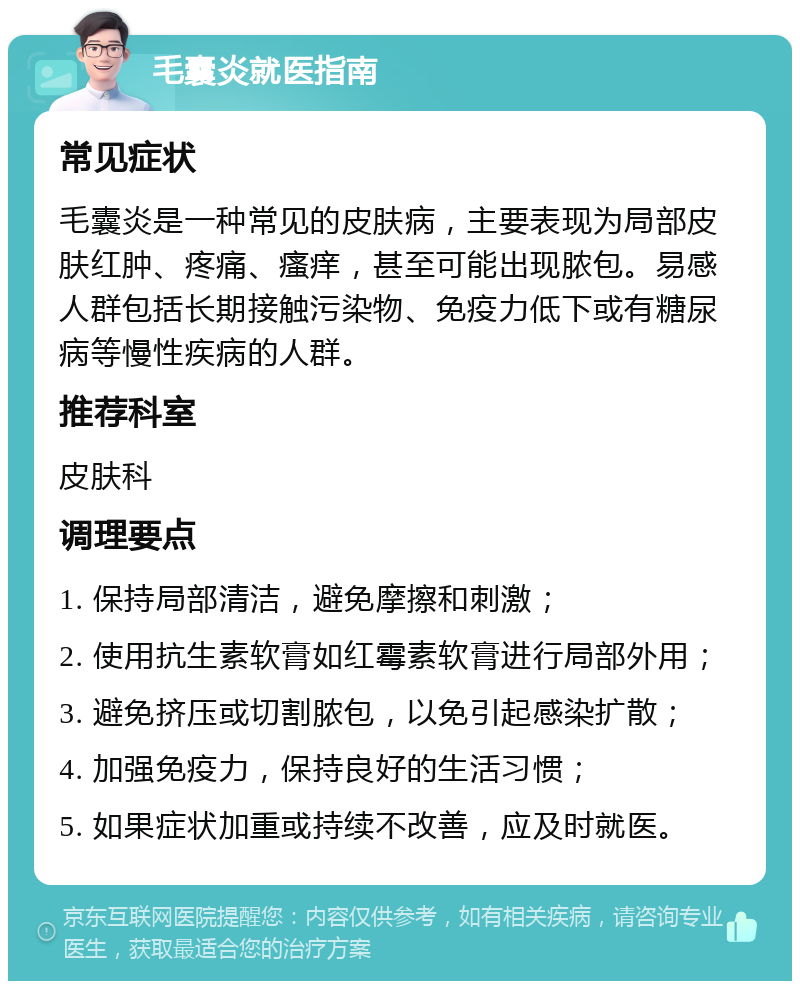 毛囊炎就医指南 常见症状 毛囊炎是一种常见的皮肤病，主要表现为局部皮肤红肿、疼痛、瘙痒，甚至可能出现脓包。易感人群包括长期接触污染物、免疫力低下或有糖尿病等慢性疾病的人群。 推荐科室 皮肤科 调理要点 1. 保持局部清洁，避免摩擦和刺激； 2. 使用抗生素软膏如红霉素软膏进行局部外用； 3. 避免挤压或切割脓包，以免引起感染扩散； 4. 加强免疫力，保持良好的生活习惯； 5. 如果症状加重或持续不改善，应及时就医。