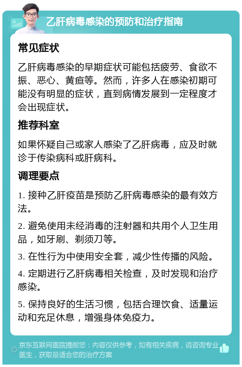 乙肝病毒感染的预防和治疗指南 常见症状 乙肝病毒感染的早期症状可能包括疲劳、食欲不振、恶心、黄疸等。然而，许多人在感染初期可能没有明显的症状，直到病情发展到一定程度才会出现症状。 推荐科室 如果怀疑自己或家人感染了乙肝病毒，应及时就诊于传染病科或肝病科。 调理要点 1. 接种乙肝疫苗是预防乙肝病毒感染的最有效方法。 2. 避免使用未经消毒的注射器和共用个人卫生用品，如牙刷、剃须刀等。 3. 在性行为中使用安全套，减少性传播的风险。 4. 定期进行乙肝病毒相关检查，及时发现和治疗感染。 5. 保持良好的生活习惯，包括合理饮食、适量运动和充足休息，增强身体免疫力。