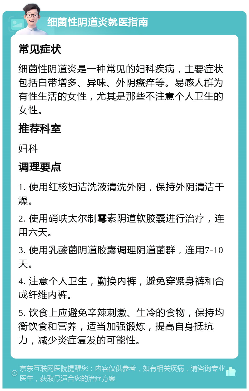 细菌性阴道炎就医指南 常见症状 细菌性阴道炎是一种常见的妇科疾病，主要症状包括白带增多、异味、外阴瘙痒等。易感人群为有性生活的女性，尤其是那些不注意个人卫生的女性。 推荐科室 妇科 调理要点 1. 使用红核妇洁洗液清洗外阴，保持外阴清洁干燥。 2. 使用硝呋太尔制霉素阴道软胶囊进行治疗，连用六天。 3. 使用乳酸菌阴道胶囊调理阴道菌群，连用7-10天。 4. 注意个人卫生，勤换内裤，避免穿紧身裤和合成纤维内裤。 5. 饮食上应避免辛辣刺激、生冷的食物，保持均衡饮食和营养，适当加强锻炼，提高自身抵抗力，减少炎症复发的可能性。