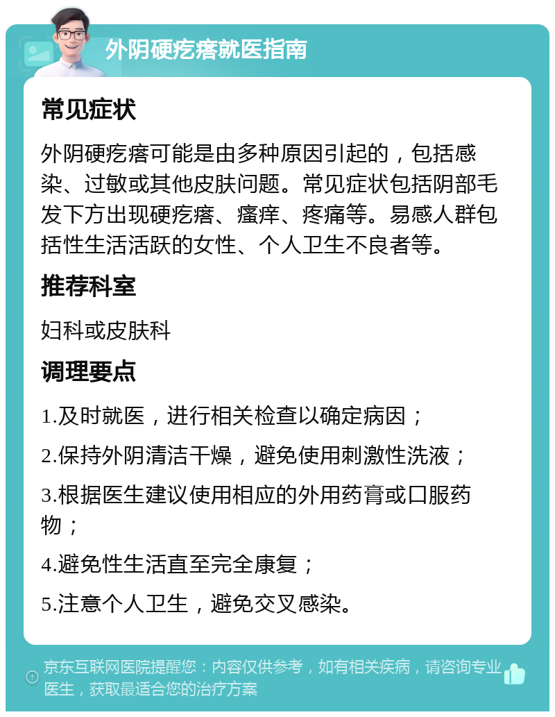 外阴硬疙瘩就医指南 常见症状 外阴硬疙瘩可能是由多种原因引起的，包括感染、过敏或其他皮肤问题。常见症状包括阴部毛发下方出现硬疙瘩、瘙痒、疼痛等。易感人群包括性生活活跃的女性、个人卫生不良者等。 推荐科室 妇科或皮肤科 调理要点 1.及时就医，进行相关检查以确定病因； 2.保持外阴清洁干燥，避免使用刺激性洗液； 3.根据医生建议使用相应的外用药膏或口服药物； 4.避免性生活直至完全康复； 5.注意个人卫生，避免交叉感染。