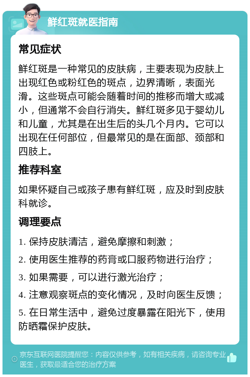 鲜红斑就医指南 常见症状 鲜红斑是一种常见的皮肤病，主要表现为皮肤上出现红色或粉红色的斑点，边界清晰，表面光滑。这些斑点可能会随着时间的推移而增大或减小，但通常不会自行消失。鲜红斑多见于婴幼儿和儿童，尤其是在出生后的头几个月内。它可以出现在任何部位，但最常见的是在面部、颈部和四肢上。 推荐科室 如果怀疑自己或孩子患有鲜红斑，应及时到皮肤科就诊。 调理要点 1. 保持皮肤清洁，避免摩擦和刺激； 2. 使用医生推荐的药膏或口服药物进行治疗； 3. 如果需要，可以进行激光治疗； 4. 注意观察斑点的变化情况，及时向医生反馈； 5. 在日常生活中，避免过度暴露在阳光下，使用防晒霜保护皮肤。