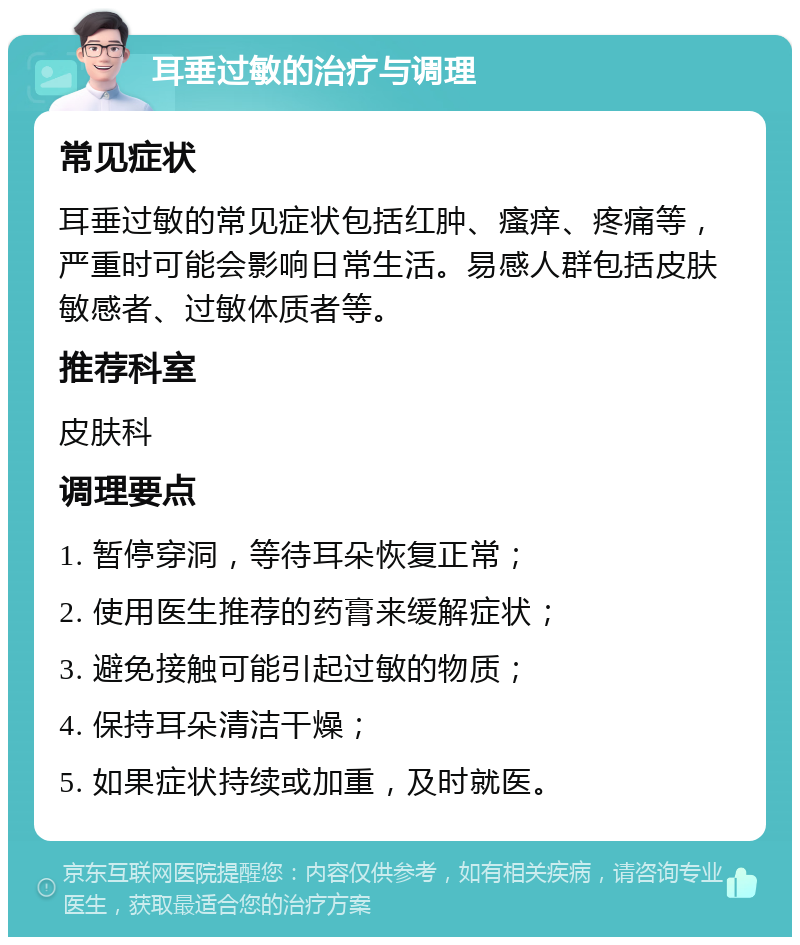 耳垂过敏的治疗与调理 常见症状 耳垂过敏的常见症状包括红肿、瘙痒、疼痛等，严重时可能会影响日常生活。易感人群包括皮肤敏感者、过敏体质者等。 推荐科室 皮肤科 调理要点 1. 暂停穿洞，等待耳朵恢复正常； 2. 使用医生推荐的药膏来缓解症状； 3. 避免接触可能引起过敏的物质； 4. 保持耳朵清洁干燥； 5. 如果症状持续或加重，及时就医。