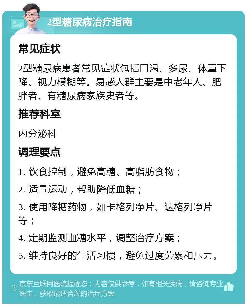 2型糖尿病治疗指南 常见症状 2型糖尿病患者常见症状包括口渴、多尿、体重下降、视力模糊等。易感人群主要是中老年人、肥胖者、有糖尿病家族史者等。 推荐科室 内分泌科 调理要点 1. 饮食控制，避免高糖、高脂肪食物； 2. 适量运动，帮助降低血糖； 3. 使用降糖药物，如卡格列净片、达格列净片等； 4. 定期监测血糖水平，调整治疗方案； 5. 维持良好的生活习惯，避免过度劳累和压力。