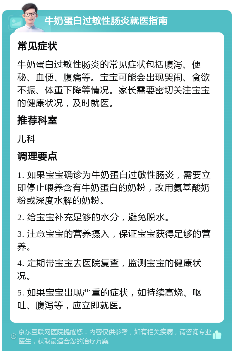 牛奶蛋白过敏性肠炎就医指南 常见症状 牛奶蛋白过敏性肠炎的常见症状包括腹泻、便秘、血便、腹痛等。宝宝可能会出现哭闹、食欲不振、体重下降等情况。家长需要密切关注宝宝的健康状况，及时就医。 推荐科室 儿科 调理要点 1. 如果宝宝确诊为牛奶蛋白过敏性肠炎，需要立即停止喂养含有牛奶蛋白的奶粉，改用氨基酸奶粉或深度水解的奶粉。 2. 给宝宝补充足够的水分，避免脱水。 3. 注意宝宝的营养摄入，保证宝宝获得足够的营养。 4. 定期带宝宝去医院复查，监测宝宝的健康状况。 5. 如果宝宝出现严重的症状，如持续高烧、呕吐、腹泻等，应立即就医。