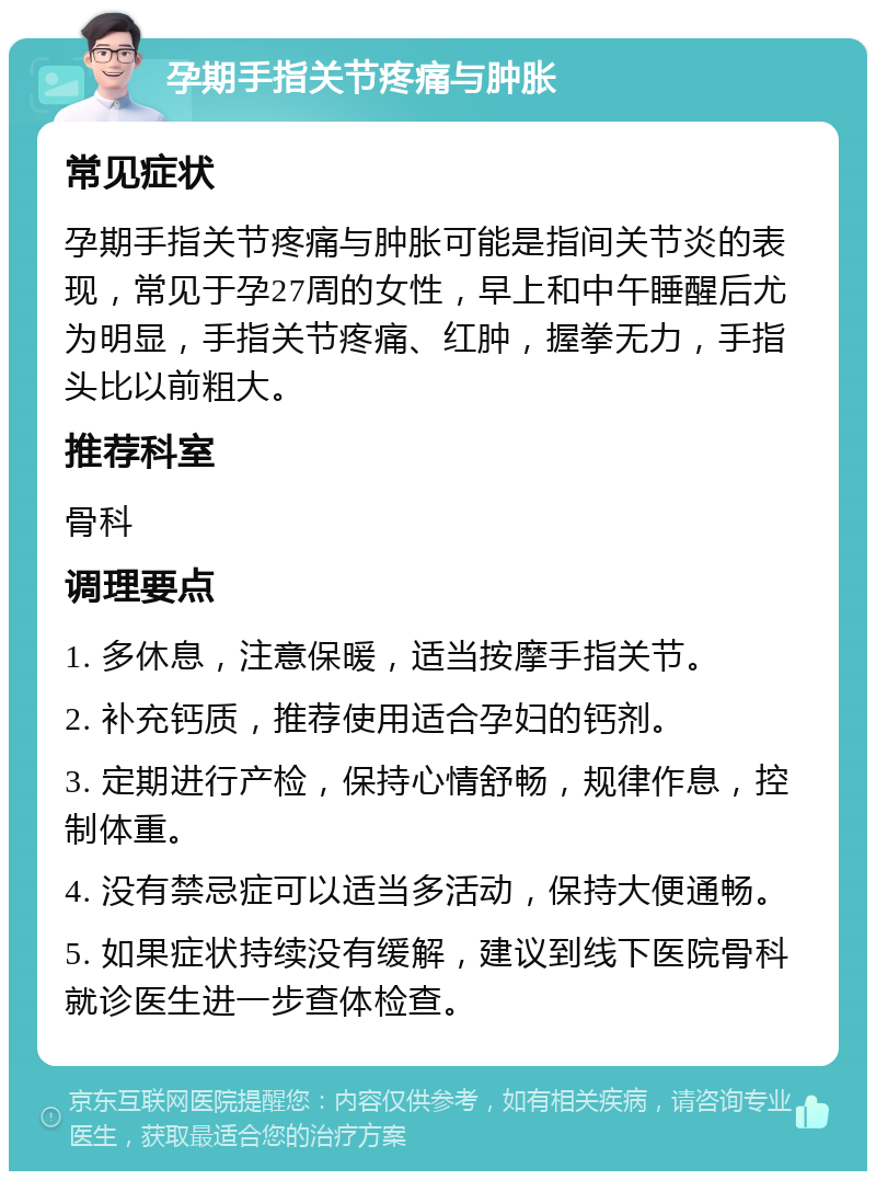 孕期手指关节疼痛与肿胀 常见症状 孕期手指关节疼痛与肿胀可能是指间关节炎的表现，常见于孕27周的女性，早上和中午睡醒后尤为明显，手指关节疼痛、红肿，握拳无力，手指头比以前粗大。 推荐科室 骨科 调理要点 1. 多休息，注意保暖，适当按摩手指关节。 2. 补充钙质，推荐使用适合孕妇的钙剂。 3. 定期进行产检，保持心情舒畅，规律作息，控制体重。 4. 没有禁忌症可以适当多活动，保持大便通畅。 5. 如果症状持续没有缓解，建议到线下医院骨科就诊医生进一步查体检查。