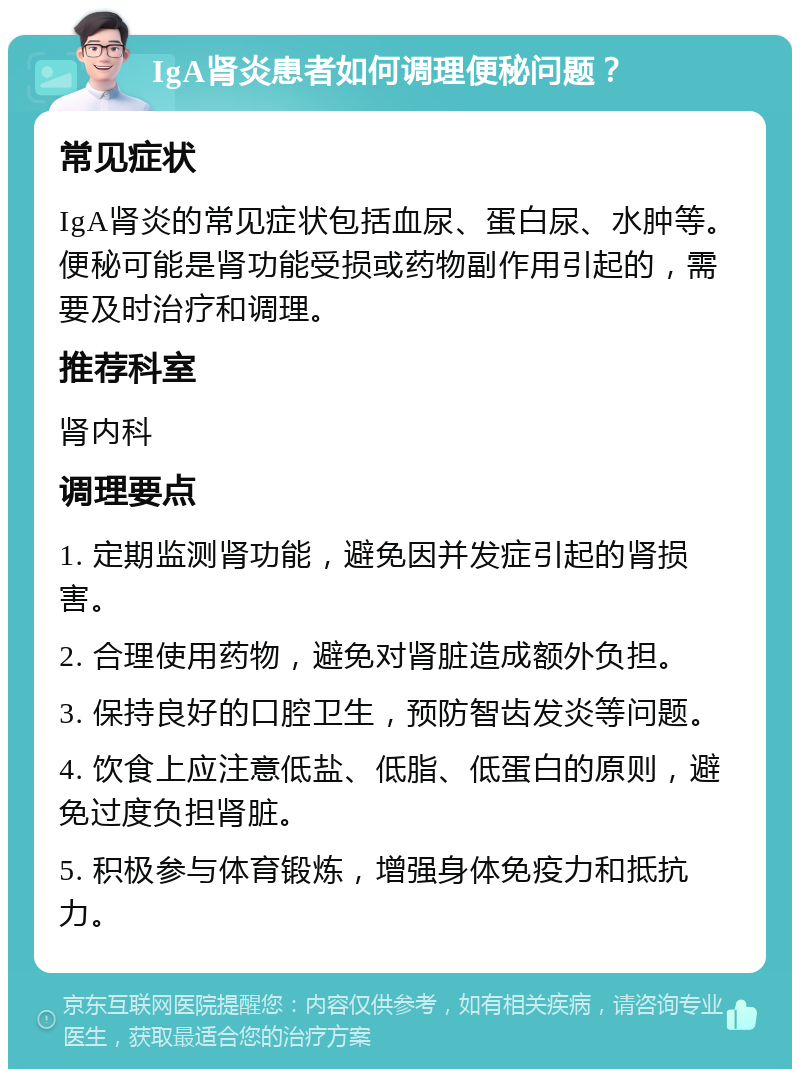 IgA肾炎患者如何调理便秘问题？ 常见症状 IgA肾炎的常见症状包括血尿、蛋白尿、水肿等。便秘可能是肾功能受损或药物副作用引起的，需要及时治疗和调理。 推荐科室 肾内科 调理要点 1. 定期监测肾功能，避免因并发症引起的肾损害。 2. 合理使用药物，避免对肾脏造成额外负担。 3. 保持良好的口腔卫生，预防智齿发炎等问题。 4. 饮食上应注意低盐、低脂、低蛋白的原则，避免过度负担肾脏。 5. 积极参与体育锻炼，增强身体免疫力和抵抗力。