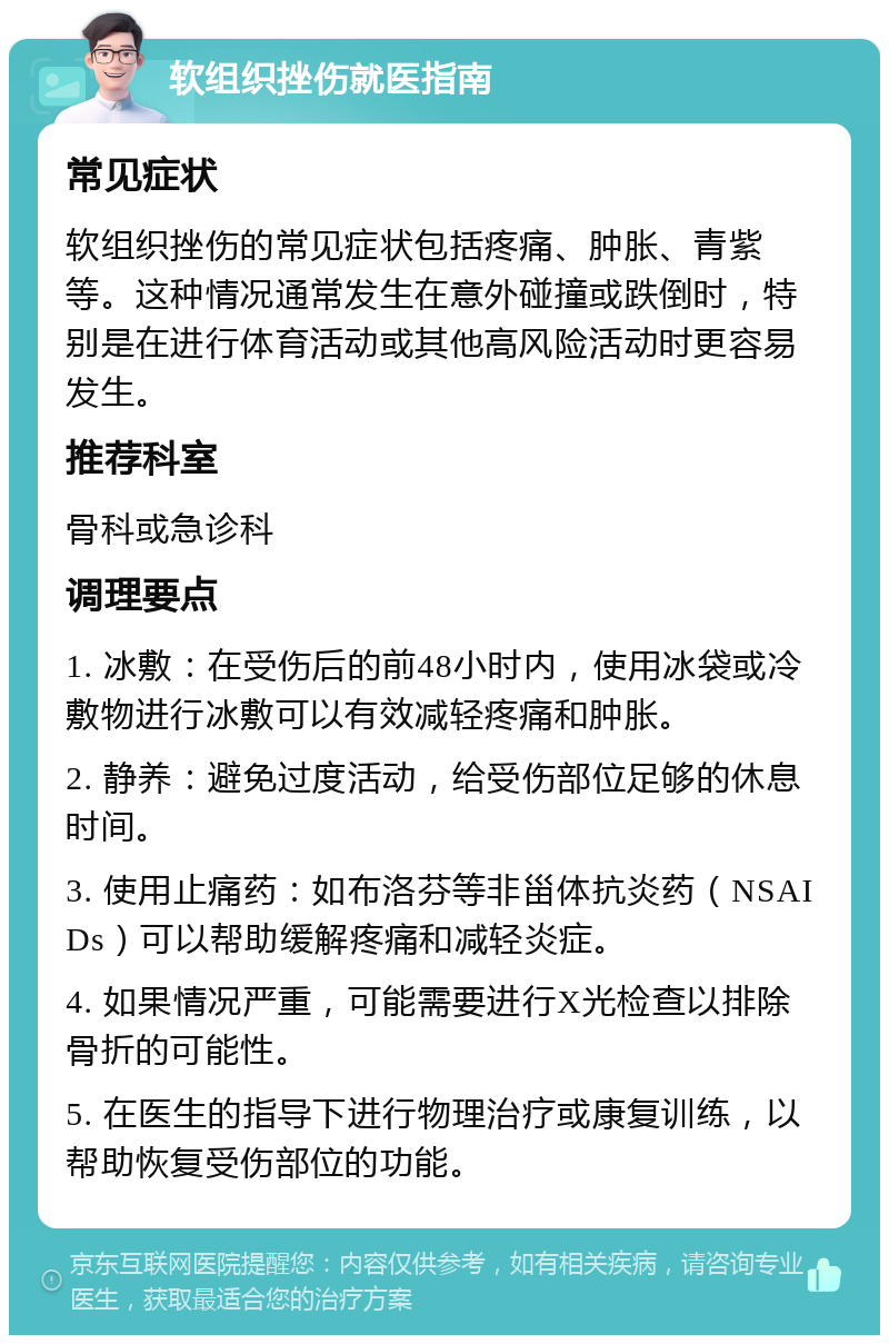 软组织挫伤就医指南 常见症状 软组织挫伤的常见症状包括疼痛、肿胀、青紫等。这种情况通常发生在意外碰撞或跌倒时，特别是在进行体育活动或其他高风险活动时更容易发生。 推荐科室 骨科或急诊科 调理要点 1. 冰敷：在受伤后的前48小时内，使用冰袋或冷敷物进行冰敷可以有效减轻疼痛和肿胀。 2. 静养：避免过度活动，给受伤部位足够的休息时间。 3. 使用止痛药：如布洛芬等非甾体抗炎药（NSAIDs）可以帮助缓解疼痛和减轻炎症。 4. 如果情况严重，可能需要进行X光检查以排除骨折的可能性。 5. 在医生的指导下进行物理治疗或康复训练，以帮助恢复受伤部位的功能。