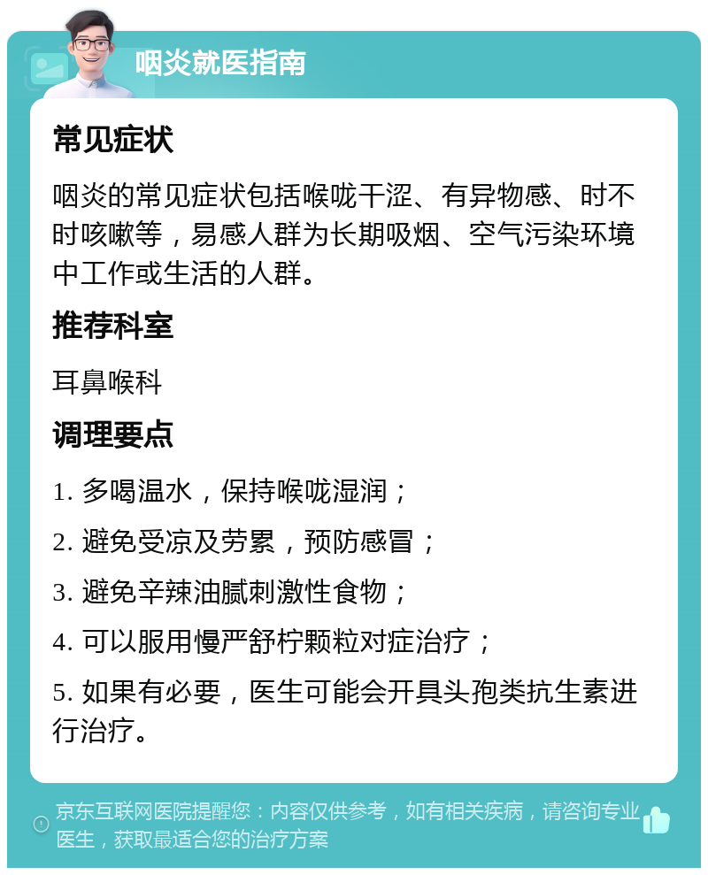 咽炎就医指南 常见症状 咽炎的常见症状包括喉咙干涩、有异物感、时不时咳嗽等，易感人群为长期吸烟、空气污染环境中工作或生活的人群。 推荐科室 耳鼻喉科 调理要点 1. 多喝温水，保持喉咙湿润； 2. 避免受凉及劳累，预防感冒； 3. 避免辛辣油腻刺激性食物； 4. 可以服用慢严舒柠颗粒对症治疗； 5. 如果有必要，医生可能会开具头孢类抗生素进行治疗。