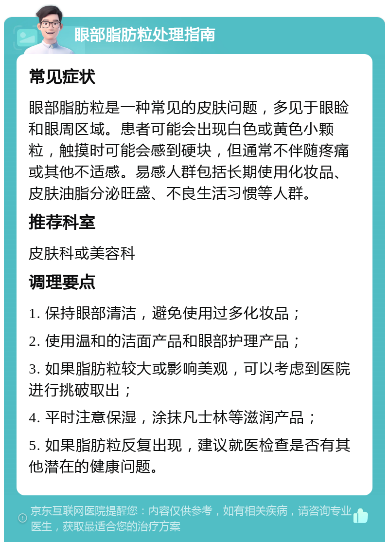 眼部脂肪粒处理指南 常见症状 眼部脂肪粒是一种常见的皮肤问题，多见于眼睑和眼周区域。患者可能会出现白色或黄色小颗粒，触摸时可能会感到硬块，但通常不伴随疼痛或其他不适感。易感人群包括长期使用化妆品、皮肤油脂分泌旺盛、不良生活习惯等人群。 推荐科室 皮肤科或美容科 调理要点 1. 保持眼部清洁，避免使用过多化妆品； 2. 使用温和的洁面产品和眼部护理产品； 3. 如果脂肪粒较大或影响美观，可以考虑到医院进行挑破取出； 4. 平时注意保湿，涂抹凡士林等滋润产品； 5. 如果脂肪粒反复出现，建议就医检查是否有其他潜在的健康问题。