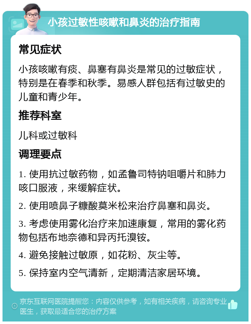 小孩过敏性咳嗽和鼻炎的治疗指南 常见症状 小孩咳嗽有痰、鼻塞有鼻炎是常见的过敏症状，特别是在春季和秋季。易感人群包括有过敏史的儿童和青少年。 推荐科室 儿科或过敏科 调理要点 1. 使用抗过敏药物，如孟鲁司特钠咀嚼片和肺力咳口服液，来缓解症状。 2. 使用喷鼻子糠酸莫米松来治疗鼻塞和鼻炎。 3. 考虑使用雾化治疗来加速康复，常用的雾化药物包括布地奈德和异丙托溴铵。 4. 避免接触过敏原，如花粉、灰尘等。 5. 保持室内空气清新，定期清洁家居环境。