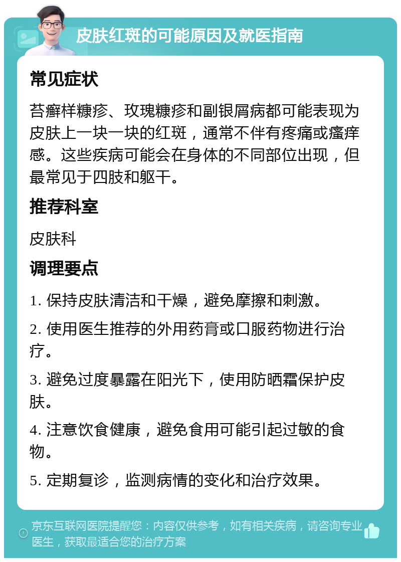 皮肤红斑的可能原因及就医指南 常见症状 苔癣样糠疹、玫瑰糠疹和副银屑病都可能表现为皮肤上一块一块的红斑，通常不伴有疼痛或瘙痒感。这些疾病可能会在身体的不同部位出现，但最常见于四肢和躯干。 推荐科室 皮肤科 调理要点 1. 保持皮肤清洁和干燥，避免摩擦和刺激。 2. 使用医生推荐的外用药膏或口服药物进行治疗。 3. 避免过度暴露在阳光下，使用防晒霜保护皮肤。 4. 注意饮食健康，避免食用可能引起过敏的食物。 5. 定期复诊，监测病情的变化和治疗效果。