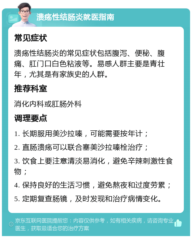 溃疡性结肠炎就医指南 常见症状 溃疡性结肠炎的常见症状包括腹泻、便秘、腹痛、肛门口白色粘液等。易感人群主要是青壮年，尤其是有家族史的人群。 推荐科室 消化内科或肛肠外科 调理要点 1. 长期服用美沙拉嗪，可能需要按年计； 2. 直肠溃疡可以联合塞美沙拉嗪栓治疗； 3. 饮食上要注意清淡易消化，避免辛辣刺激性食物； 4. 保持良好的生活习惯，避免熬夜和过度劳累； 5. 定期复查肠镜，及时发现和治疗病情变化。