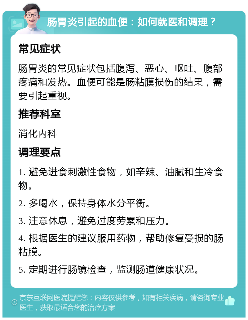 肠胃炎引起的血便：如何就医和调理？ 常见症状 肠胃炎的常见症状包括腹泻、恶心、呕吐、腹部疼痛和发热。血便可能是肠粘膜损伤的结果，需要引起重视。 推荐科室 消化内科 调理要点 1. 避免进食刺激性食物，如辛辣、油腻和生冷食物。 2. 多喝水，保持身体水分平衡。 3. 注意休息，避免过度劳累和压力。 4. 根据医生的建议服用药物，帮助修复受损的肠粘膜。 5. 定期进行肠镜检查，监测肠道健康状况。