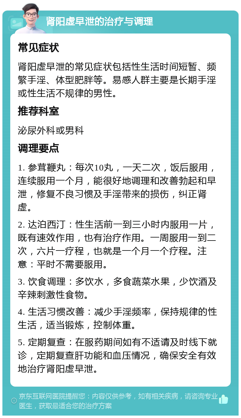 肾阳虚早泄的治疗与调理 常见症状 肾阳虚早泄的常见症状包括性生活时间短暂、频繁手淫、体型肥胖等。易感人群主要是长期手淫或性生活不规律的男性。 推荐科室 泌尿外科或男科 调理要点 1. 参茸鞭丸：每次10丸，一天二次，饭后服用，连续服用一个月，能很好地调理和改善勃起和早泄，修复不良习惯及手淫带来的损伤，纠正肾虚。 2. 达泊西汀：性生活前一到三小时内服用一片，既有速效作用，也有治疗作用。一周服用一到二次，六片一疗程，也就是一个月一个疗程。注意：平时不需要服用。 3. 饮食调理：多饮水，多食蔬菜水果，少饮酒及辛辣刺激性食物。 4. 生活习惯改善：减少手淫频率，保持规律的性生活，适当锻炼，控制体重。 5. 定期复查：在服药期间如有不适请及时线下就诊，定期复查肝功能和血压情况，确保安全有效地治疗肾阳虚早泄。