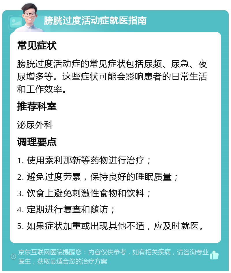 膀胱过度活动症就医指南 常见症状 膀胱过度活动症的常见症状包括尿频、尿急、夜尿增多等。这些症状可能会影响患者的日常生活和工作效率。 推荐科室 泌尿外科 调理要点 1. 使用索利那新等药物进行治疗； 2. 避免过度劳累，保持良好的睡眠质量； 3. 饮食上避免刺激性食物和饮料； 4. 定期进行复查和随访； 5. 如果症状加重或出现其他不适，应及时就医。