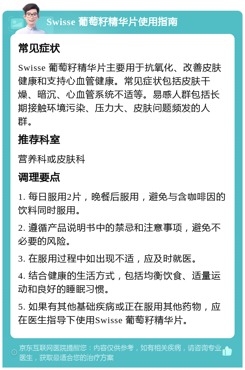 Swisse 葡萄籽精华片使用指南 常见症状 Swisse 葡萄籽精华片主要用于抗氧化、改善皮肤健康和支持心血管健康。常见症状包括皮肤干燥、暗沉、心血管系统不适等。易感人群包括长期接触环境污染、压力大、皮肤问题频发的人群。 推荐科室 营养科或皮肤科 调理要点 1. 每日服用2片，晚餐后服用，避免与含咖啡因的饮料同时服用。 2. 遵循产品说明书中的禁忌和注意事项，避免不必要的风险。 3. 在服用过程中如出现不适，应及时就医。 4. 结合健康的生活方式，包括均衡饮食、适量运动和良好的睡眠习惯。 5. 如果有其他基础疾病或正在服用其他药物，应在医生指导下使用Swisse 葡萄籽精华片。