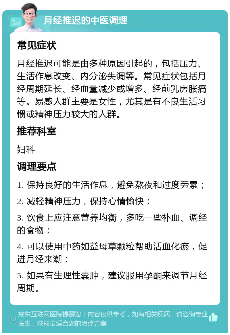 月经推迟的中医调理 常见症状 月经推迟可能是由多种原因引起的，包括压力、生活作息改变、内分泌失调等。常见症状包括月经周期延长、经血量减少或增多、经前乳房胀痛等。易感人群主要是女性，尤其是有不良生活习惯或精神压力较大的人群。 推荐科室 妇科 调理要点 1. 保持良好的生活作息，避免熬夜和过度劳累； 2. 减轻精神压力，保持心情愉快； 3. 饮食上应注意营养均衡，多吃一些补血、调经的食物； 4. 可以使用中药如益母草颗粒帮助活血化瘀，促进月经来潮； 5. 如果有生理性囊肿，建议服用孕酮来调节月经周期。