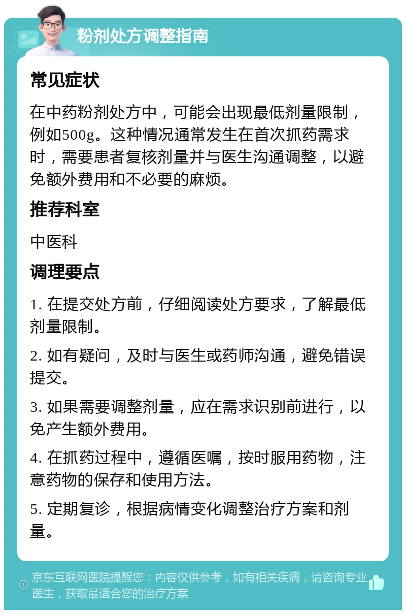 粉剂处方调整指南 常见症状 在中药粉剂处方中，可能会出现最低剂量限制，例如500g。这种情况通常发生在首次抓药需求时，需要患者复核剂量并与医生沟通调整，以避免额外费用和不必要的麻烦。 推荐科室 中医科 调理要点 1. 在提交处方前，仔细阅读处方要求，了解最低剂量限制。 2. 如有疑问，及时与医生或药师沟通，避免错误提交。 3. 如果需要调整剂量，应在需求识别前进行，以免产生额外费用。 4. 在抓药过程中，遵循医嘱，按时服用药物，注意药物的保存和使用方法。 5. 定期复诊，根据病情变化调整治疗方案和剂量。