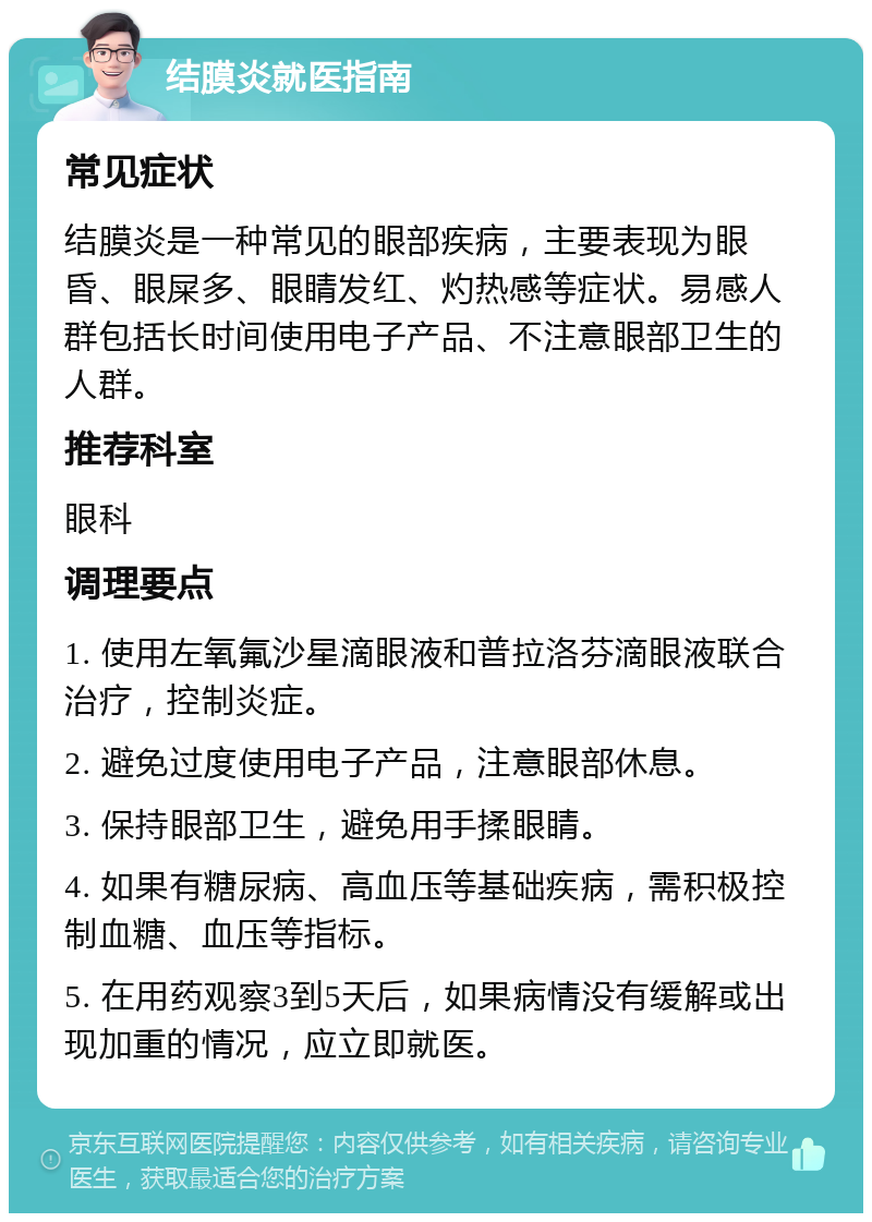 结膜炎就医指南 常见症状 结膜炎是一种常见的眼部疾病，主要表现为眼昏、眼屎多、眼睛发红、灼热感等症状。易感人群包括长时间使用电子产品、不注意眼部卫生的人群。 推荐科室 眼科 调理要点 1. 使用左氧氟沙星滴眼液和普拉洛芬滴眼液联合治疗，控制炎症。 2. 避免过度使用电子产品，注意眼部休息。 3. 保持眼部卫生，避免用手揉眼睛。 4. 如果有糖尿病、高血压等基础疾病，需积极控制血糖、血压等指标。 5. 在用药观察3到5天后，如果病情没有缓解或出现加重的情况，应立即就医。