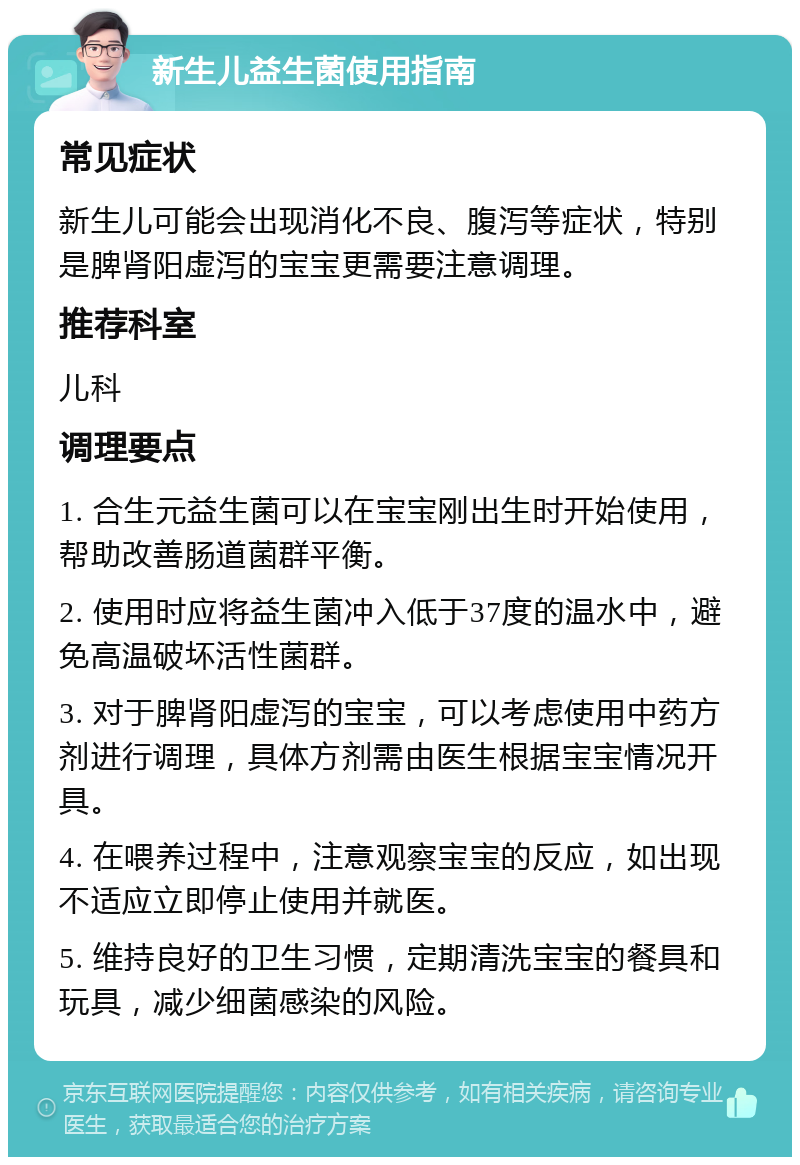 新生儿益生菌使用指南 常见症状 新生儿可能会出现消化不良、腹泻等症状，特别是脾肾阳虚泻的宝宝更需要注意调理。 推荐科室 儿科 调理要点 1. 合生元益生菌可以在宝宝刚出生时开始使用，帮助改善肠道菌群平衡。 2. 使用时应将益生菌冲入低于37度的温水中，避免高温破坏活性菌群。 3. 对于脾肾阳虚泻的宝宝，可以考虑使用中药方剂进行调理，具体方剂需由医生根据宝宝情况开具。 4. 在喂养过程中，注意观察宝宝的反应，如出现不适应立即停止使用并就医。 5. 维持良好的卫生习惯，定期清洗宝宝的餐具和玩具，减少细菌感染的风险。