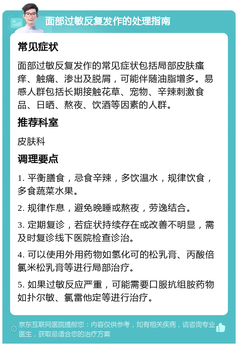 面部过敏反复发作的处理指南 常见症状 面部过敏反复发作的常见症状包括局部皮肤瘙痒、触痛、渗出及脱屑，可能伴随油脂增多。易感人群包括长期接触花草、宠物、辛辣刺激食品、日晒、熬夜、饮酒等因素的人群。 推荐科室 皮肤科 调理要点 1. 平衡膳食，忌食辛辣，多饮温水，规律饮食，多食蔬菜水果。 2. 规律作息，避免晚睡或熬夜，劳逸结合。 3. 定期复诊，若症状持续存在或改善不明显，需及时复诊线下医院检查诊治。 4. 可以使用外用药物如氢化可的松乳膏、丙酸倍氯米松乳膏等进行局部治疗。 5. 如果过敏反应严重，可能需要口服抗组胺药物如扑尔敏、氯雷他定等进行治疗。