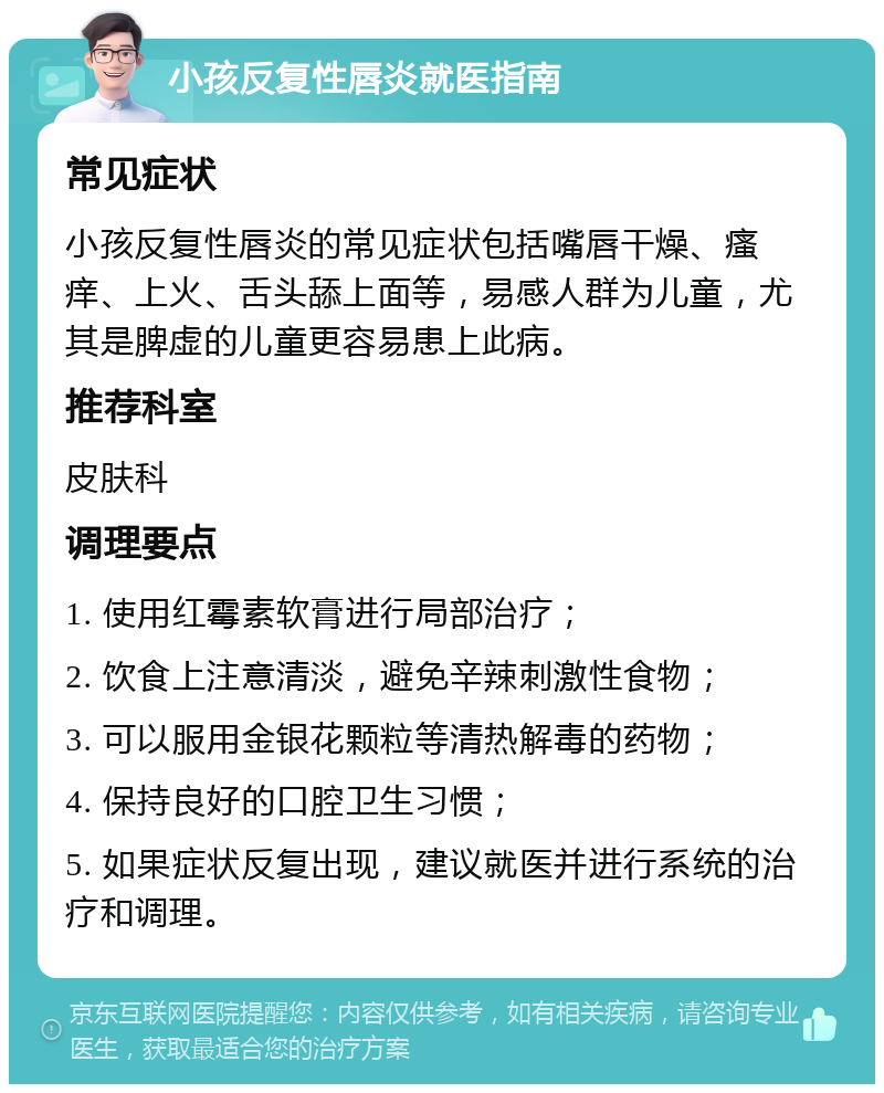 小孩反复性唇炎就医指南 常见症状 小孩反复性唇炎的常见症状包括嘴唇干燥、瘙痒、上火、舌头舔上面等，易感人群为儿童，尤其是脾虚的儿童更容易患上此病。 推荐科室 皮肤科 调理要点 1. 使用红霉素软膏进行局部治疗； 2. 饮食上注意清淡，避免辛辣刺激性食物； 3. 可以服用金银花颗粒等清热解毒的药物； 4. 保持良好的口腔卫生习惯； 5. 如果症状反复出现，建议就医并进行系统的治疗和调理。