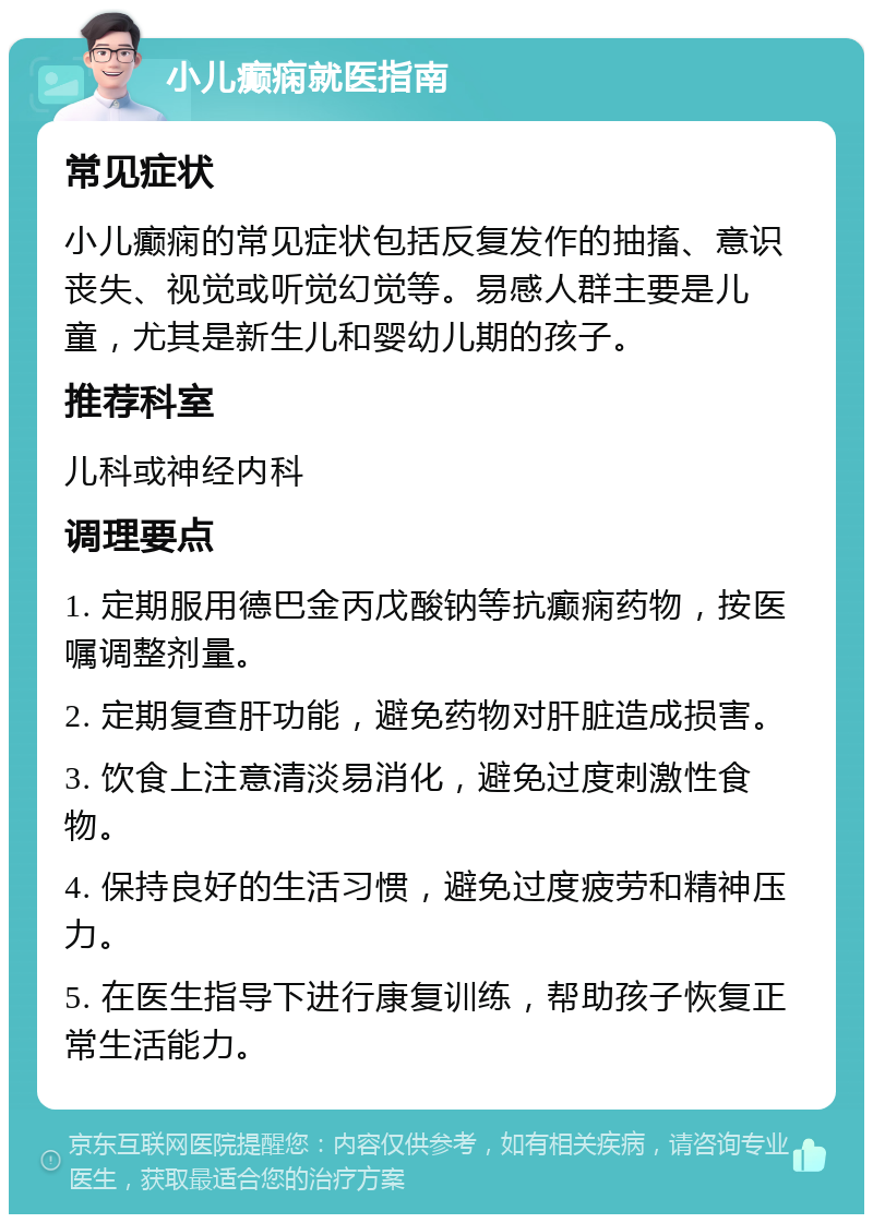 小儿癫痫就医指南 常见症状 小儿癫痫的常见症状包括反复发作的抽搐、意识丧失、视觉或听觉幻觉等。易感人群主要是儿童，尤其是新生儿和婴幼儿期的孩子。 推荐科室 儿科或神经内科 调理要点 1. 定期服用德巴金丙戊酸钠等抗癫痫药物，按医嘱调整剂量。 2. 定期复查肝功能，避免药物对肝脏造成损害。 3. 饮食上注意清淡易消化，避免过度刺激性食物。 4. 保持良好的生活习惯，避免过度疲劳和精神压力。 5. 在医生指导下进行康复训练，帮助孩子恢复正常生活能力。