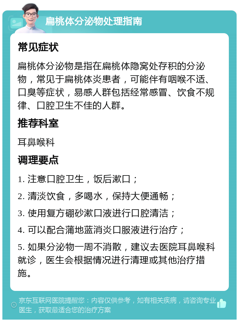 扁桃体分泌物处理指南 常见症状 扁桃体分泌物是指在扁桃体隐窝处存积的分泌物，常见于扁桃体炎患者，可能伴有咽喉不适、口臭等症状，易感人群包括经常感冒、饮食不规律、口腔卫生不佳的人群。 推荐科室 耳鼻喉科 调理要点 1. 注意口腔卫生，饭后漱口； 2. 清淡饮食，多喝水，保持大便通畅； 3. 使用复方硼砂漱口液进行口腔清洁； 4. 可以配合蒲地蓝消炎口服液进行治疗； 5. 如果分泌物一周不消散，建议去医院耳鼻喉科就诊，医生会根据情况进行清理或其他治疗措施。