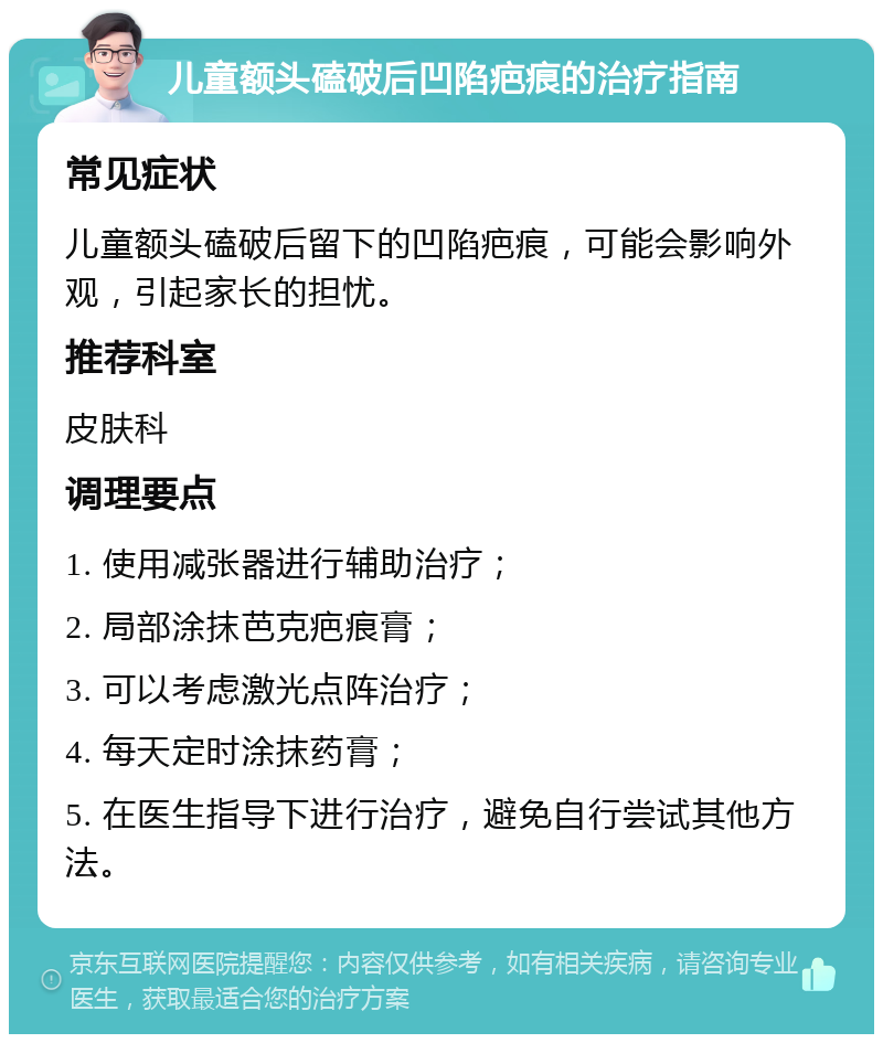 儿童额头磕破后凹陷疤痕的治疗指南 常见症状 儿童额头磕破后留下的凹陷疤痕，可能会影响外观，引起家长的担忧。 推荐科室 皮肤科 调理要点 1. 使用减张器进行辅助治疗； 2. 局部涂抹芭克疤痕膏； 3. 可以考虑激光点阵治疗； 4. 每天定时涂抹药膏； 5. 在医生指导下进行治疗，避免自行尝试其他方法。