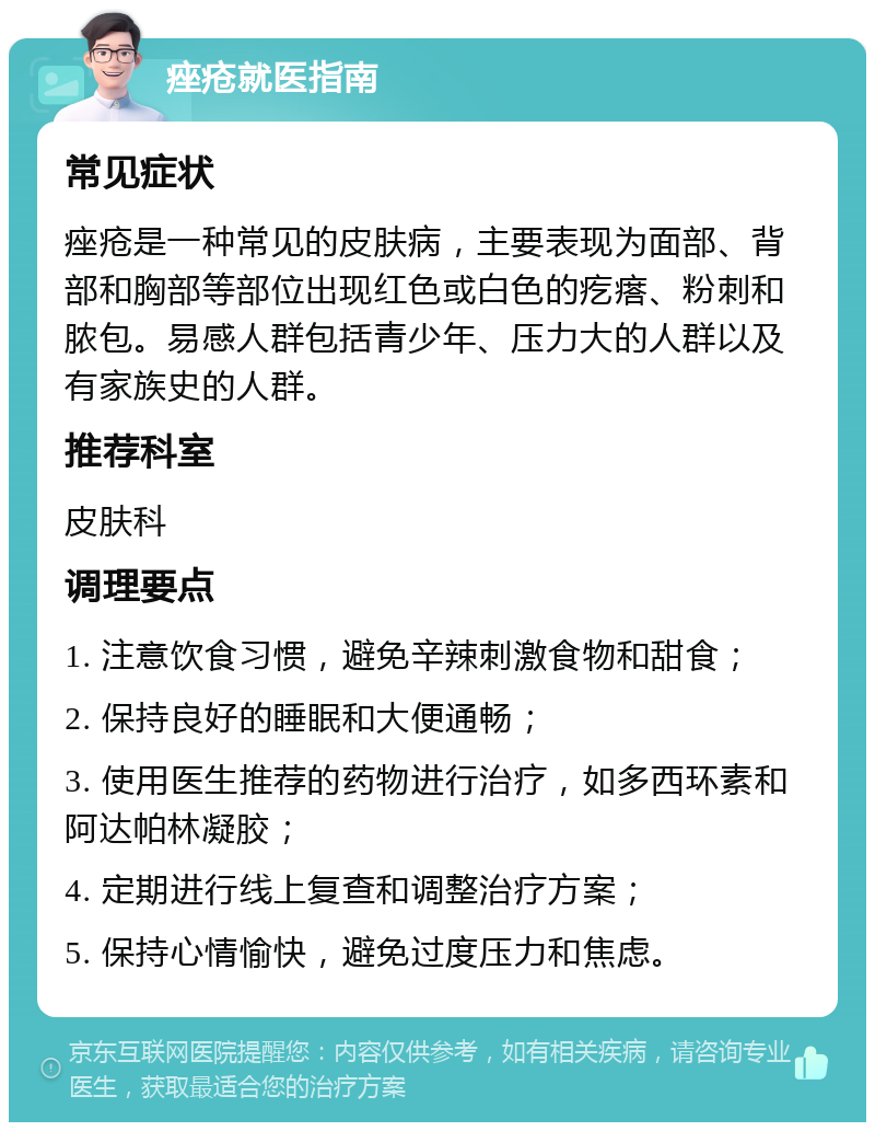 痤疮就医指南 常见症状 痤疮是一种常见的皮肤病，主要表现为面部、背部和胸部等部位出现红色或白色的疙瘩、粉刺和脓包。易感人群包括青少年、压力大的人群以及有家族史的人群。 推荐科室 皮肤科 调理要点 1. 注意饮食习惯，避免辛辣刺激食物和甜食； 2. 保持良好的睡眠和大便通畅； 3. 使用医生推荐的药物进行治疗，如多西环素和阿达帕林凝胶； 4. 定期进行线上复查和调整治疗方案； 5. 保持心情愉快，避免过度压力和焦虑。