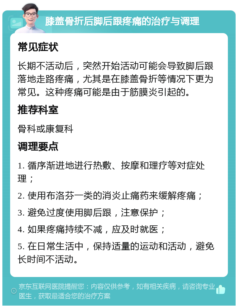 膝盖骨折后脚后跟疼痛的治疗与调理 常见症状 长期不活动后，突然开始活动可能会导致脚后跟落地走路疼痛，尤其是在膝盖骨折等情况下更为常见。这种疼痛可能是由于筋膜炎引起的。 推荐科室 骨科或康复科 调理要点 1. 循序渐进地进行热敷、按摩和理疗等对症处理； 2. 使用布洛芬一类的消炎止痛药来缓解疼痛； 3. 避免过度使用脚后跟，注意保护； 4. 如果疼痛持续不减，应及时就医； 5. 在日常生活中，保持适量的运动和活动，避免长时间不活动。