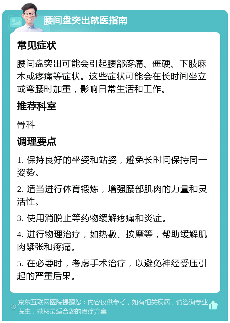 腰间盘突出就医指南 常见症状 腰间盘突出可能会引起腰部疼痛、僵硬、下肢麻木或疼痛等症状。这些症状可能会在长时间坐立或弯腰时加重，影响日常生活和工作。 推荐科室 骨科 调理要点 1. 保持良好的坐姿和站姿，避免长时间保持同一姿势。 2. 适当进行体育锻炼，增强腰部肌肉的力量和灵活性。 3. 使用消脱止等药物缓解疼痛和炎症。 4. 进行物理治疗，如热敷、按摩等，帮助缓解肌肉紧张和疼痛。 5. 在必要时，考虑手术治疗，以避免神经受压引起的严重后果。