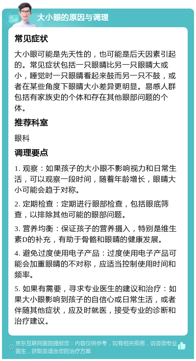 大小眼的原因与调理 常见症状 大小眼可能是先天性的，也可能是后天因素引起的。常见症状包括一只眼睛比另一只眼睛大或小，睡觉时一只眼睛看起来鼓而另一只不鼓，或者在某些角度下眼睛大小差异更明显。易感人群包括有家族史的个体和存在其他眼部问题的个体。 推荐科室 眼科 调理要点 1. 观察：如果孩子的大小眼不影响视力和日常生活，可以观察一段时间，随着年龄增长，眼睛大小可能会趋于对称。 2. 定期检查：定期进行眼部检查，包括眼底筛查，以排除其他可能的眼部问题。 3. 营养均衡：保证孩子的营养摄入，特别是维生素D的补充，有助于骨骼和眼睛的健康发展。 4. 避免过度使用电子产品：过度使用电子产品可能会加重眼睛的不对称，应适当控制使用时间和频率。 5. 如果有需要，寻求专业医生的建议和治疗：如果大小眼影响到孩子的自信心或日常生活，或者伴随其他症状，应及时就医，接受专业的诊断和治疗建议。