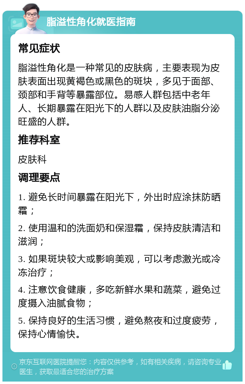 脂溢性角化就医指南 常见症状 脂溢性角化是一种常见的皮肤病，主要表现为皮肤表面出现黄褐色或黑色的斑块，多见于面部、颈部和手背等暴露部位。易感人群包括中老年人、长期暴露在阳光下的人群以及皮肤油脂分泌旺盛的人群。 推荐科室 皮肤科 调理要点 1. 避免长时间暴露在阳光下，外出时应涂抹防晒霜； 2. 使用温和的洗面奶和保湿霜，保持皮肤清洁和滋润； 3. 如果斑块较大或影响美观，可以考虑激光或冷冻治疗； 4. 注意饮食健康，多吃新鲜水果和蔬菜，避免过度摄入油腻食物； 5. 保持良好的生活习惯，避免熬夜和过度疲劳，保持心情愉快。