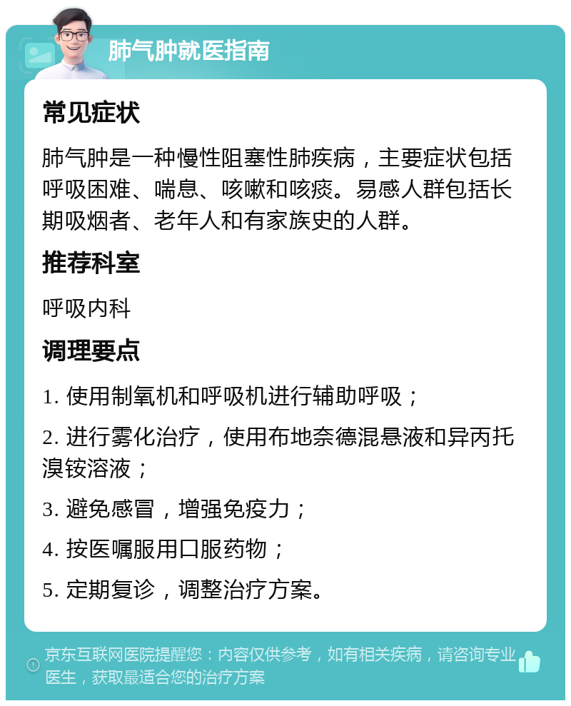 肺气肿就医指南 常见症状 肺气肿是一种慢性阻塞性肺疾病，主要症状包括呼吸困难、喘息、咳嗽和咳痰。易感人群包括长期吸烟者、老年人和有家族史的人群。 推荐科室 呼吸内科 调理要点 1. 使用制氧机和呼吸机进行辅助呼吸； 2. 进行雾化治疗，使用布地奈德混悬液和异丙托溴铵溶液； 3. 避免感冒，增强免疫力； 4. 按医嘱服用口服药物； 5. 定期复诊，调整治疗方案。