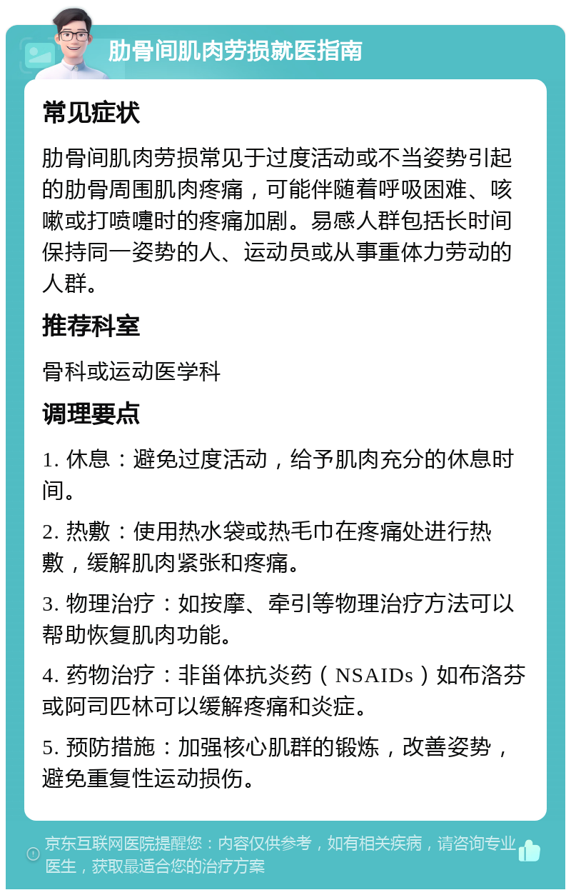 肋骨间肌肉劳损就医指南 常见症状 肋骨间肌肉劳损常见于过度活动或不当姿势引起的肋骨周围肌肉疼痛，可能伴随着呼吸困难、咳嗽或打喷嚏时的疼痛加剧。易感人群包括长时间保持同一姿势的人、运动员或从事重体力劳动的人群。 推荐科室 骨科或运动医学科 调理要点 1. 休息：避免过度活动，给予肌肉充分的休息时间。 2. 热敷：使用热水袋或热毛巾在疼痛处进行热敷，缓解肌肉紧张和疼痛。 3. 物理治疗：如按摩、牵引等物理治疗方法可以帮助恢复肌肉功能。 4. 药物治疗：非甾体抗炎药（NSAIDs）如布洛芬或阿司匹林可以缓解疼痛和炎症。 5. 预防措施：加强核心肌群的锻炼，改善姿势，避免重复性运动损伤。