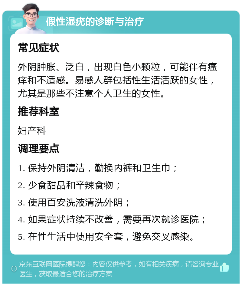 假性湿疣的诊断与治疗 常见症状 外阴肿胀、泛白，出现白色小颗粒，可能伴有瘙痒和不适感。易感人群包括性生活活跃的女性，尤其是那些不注意个人卫生的女性。 推荐科室 妇产科 调理要点 1. 保持外阴清洁，勤换内裤和卫生巾； 2. 少食甜品和辛辣食物； 3. 使用百安洗液清洗外阴； 4. 如果症状持续不改善，需要再次就诊医院； 5. 在性生活中使用安全套，避免交叉感染。