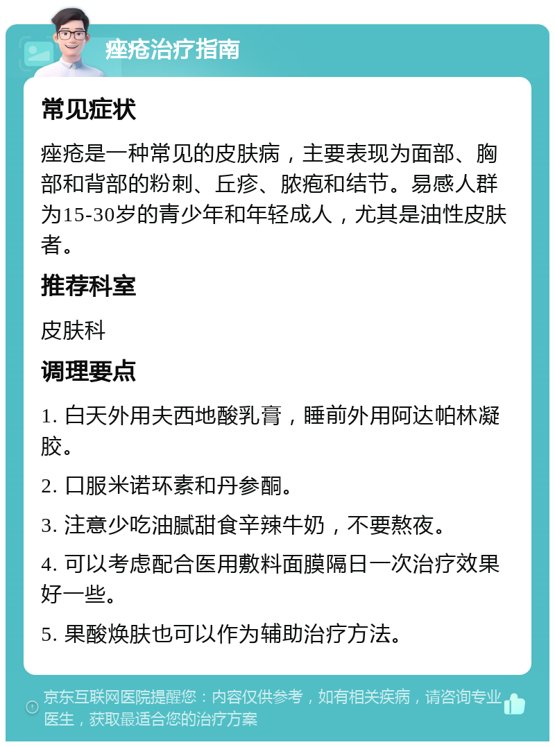 痤疮治疗指南 常见症状 痤疮是一种常见的皮肤病，主要表现为面部、胸部和背部的粉刺、丘疹、脓疱和结节。易感人群为15-30岁的青少年和年轻成人，尤其是油性皮肤者。 推荐科室 皮肤科 调理要点 1. 白天外用夫西地酸乳膏，睡前外用阿达帕林凝胶。 2. 口服米诺环素和丹参酮。 3. 注意少吃油腻甜食辛辣牛奶，不要熬夜。 4. 可以考虑配合医用敷料面膜隔日一次治疗效果好一些。 5. 果酸焕肤也可以作为辅助治疗方法。