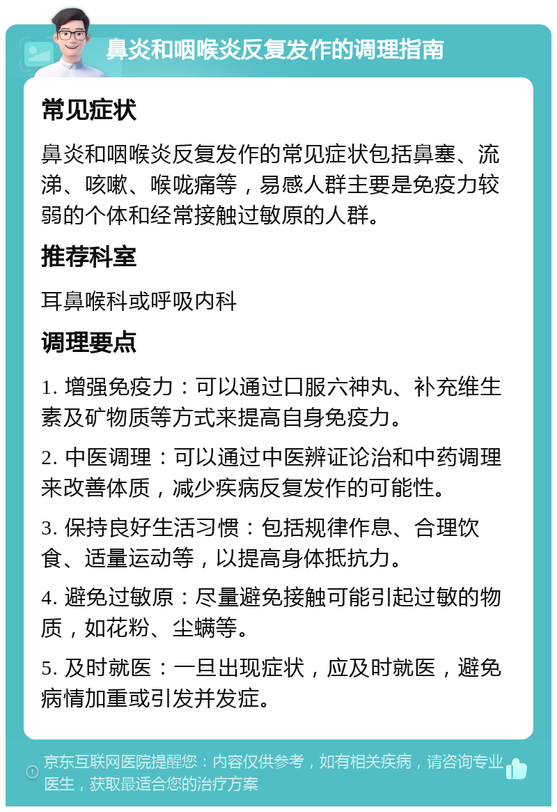 鼻炎和咽喉炎反复发作的调理指南 常见症状 鼻炎和咽喉炎反复发作的常见症状包括鼻塞、流涕、咳嗽、喉咙痛等，易感人群主要是免疫力较弱的个体和经常接触过敏原的人群。 推荐科室 耳鼻喉科或呼吸内科 调理要点 1. 增强免疫力：可以通过口服六神丸、补充维生素及矿物质等方式来提高自身免疫力。 2. 中医调理：可以通过中医辨证论治和中药调理来改善体质，减少疾病反复发作的可能性。 3. 保持良好生活习惯：包括规律作息、合理饮食、适量运动等，以提高身体抵抗力。 4. 避免过敏原：尽量避免接触可能引起过敏的物质，如花粉、尘螨等。 5. 及时就医：一旦出现症状，应及时就医，避免病情加重或引发并发症。